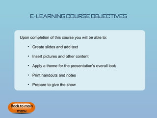E-learning Course Objectives


    Upon completion of this course you will be able to:

         • Create slides and add text

         • Insert pictures and other content

         • Apply a theme for the presentation's overall look

         • Print handouts and notes

         • Prepare to give the show




Back to main
   menu
 