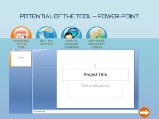 Potential of the Tool – Power-Point

                                           How
                                           to…




  Potential         Getting            How to             Software
   of the           Started           enhance             Community
    Tool                              learning              Forum
                                         ?

PowerPoint is a multi-faceted application and used for more than presentations

     • Can easily input images

     • Templates are built in for different appearances

     • Can add notes pages

     • Can easily add media and recordings

     • More exciting than a simple word document or hand written presentation
 