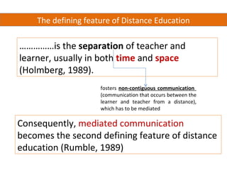 The defining feature of Distance Education

……………is the separation of teacher and
learner, usually in both time and space
(Holmberg, 1989).
                     fosters non-contiguous communication
                     (communication that occurs between the
                     learner and teacher from a distance),
                     which has to be mediated

Consequently, mediated communication
becomes the second defining feature of distance
education (Rumble, 1989)
 