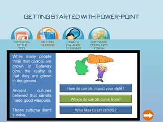 Getting Started with Power-Point

                             How
                             to…




Potential      Getting    How to       Software
 of the        Started   enhance       Community
  Tool                   learning        Forum
                            ?
While many people
think that carrots are
grown in Safeway
bins, the reality is
that they are grown
in the ground.
                         How do carrots impact your sight?
Ancient      cultures
believed that carrots
made good weapons.         Where do carrots come from?

Those cultures didn't         Who likes to eat carrots?
survive.
 