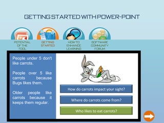 Getting Started with Power-Point

                            How
                            to…




Potential     Getting    How to       Software
 of the       Started   enhance       Community
  Tool                  learning        Forum
                           ?

People under 5 don't
like carrots.

People over 5 like
carrots      because
Bugs likes them.
                        How do carrots impact your sight?
Older people like
carrots because it
                          Where do carrots come from?
keeps them regular.

                             Who likes to eat carrots?
 