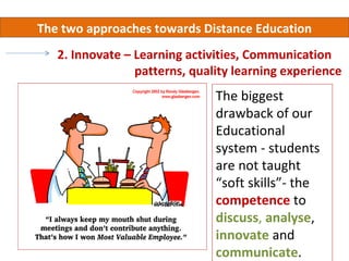The two approaches towards Distance Education
   2. Innovate – Learning activities, Communication
                 patterns, quality learning experience
                               The biggest
                               drawback of our
                               Educational
                               system - students
                               are not taught
                               “soft skills”- the
                               competence to
                               discuss, analyse,
                               innovate and
                               communicate.
 