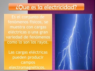 ¿Que es la electricidad?
Es el conjunto de
fenómenos físicos, se
muestra con cargas
eléctricas o una gran
variedad de fenómenos
como lo son los rayos.
Las cargas eléctricas
pueden producir
campos
electromagnéticos.
 