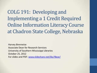 COLG 191: Developing and
Implementing a 1 Credit Required
Online Information Literacy Course
at Chadron State College, Nebraska

Harvey Brenneise
Associate Dean for Research Services
University of Southern Mississippi Libraries
October 25, 2012
For slides and PDF: www.slideshare.net/Sky7Bear/
 