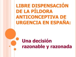 LIBRE DISPENSACIÓN DE LA PÍLDORA ANTICONCEPTIVA DE URGENCIA EN ESPAÑA:  Una decisión razonable y razonada 