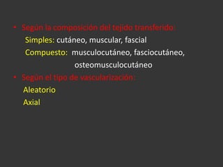 Según la composición del tejido transferido: Simples:  cutáneo, muscular, fascial Compuesto:   musculocutáneo, fasciocutáneo,  osteomusculocutáneo Según el tipo de vascularización: Aleatorio Axial 