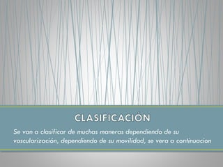 Se van a clasificar de muchas maneras dependiendo de su
vascularización, dependiendo de su movilidad, se vera a continuacion
 