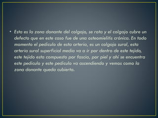 • Esta es la zona donante del colgajo, se rota y el colgajo cubre un
defecto que en este caso fue de una osteomielitis crónica. En todo
momento el pediculo de esta arteria, es un colgajo sural, esta
arteria sural superficial media va a ir por dentro de este tejido,
este tejido esta compuesto por fascia, por piel y ahí se encuentra
este pediculo y este pediculo va ascendiendo y vemos como la
zona donante queda cubierta.
 