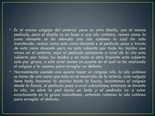 • Es el mismo colgajo del anterior pero en otro diseño, con el mismo
pediculo, pero el diseño es en base a una isla cutánea, vemos como la
zona donante se ha elevado una isla cutánea la cual ha sido
transferida, vemos como esta zona donante y el pediculo pasa a través
de esta zona donante pero no esta cubierto por todo los tejidos que
vimos en el anterior, aquí el pediculo solamente a nivel de la isla esta
cubierto por todos los tejidos y en todo el otro trayecto esta cubierto
solo por grasa, a este nivel vemos un puente en el cual se ha realizado
el colgajo y lo usamos para arreglar un defecto.
• Normalmente cuando uno quiere hacer un colgajo isla, la isla cutánea
se toma de una zona que esta en el recorrido de la arteria, este colgajo
tiene todo, hacemos la sección hasta la fascia, levantamos el colgajo
desde la fascia, el pediculo pasa a nivel subcutáneo, entonces se levanta
la isla, se abre la piel hacia un lado y el pediculo va a estar
exactamente en la grasa subcutánea, entonces rotamos la isla cutánea
para arreglar el defecto.
 