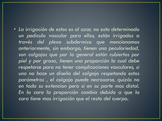 • La irrigación de estos es al azar, no esta determinado
un pediculo vascular para ellos, están irrigados a
través del plexo subdermico que mencionamos
anteriormente, sin embargo, tienen una peculariedad,
son colgajos que por lo general están cubiertos por
piel y por grasa, tienen una proporción la cual debe
respetarse para no tener complicaciones vasculares, si
uno no hace un diseño del colgajo respetando estos
parámetros , el colgajo puede necrosarse, quizás no
en toda su extencion pero si en su parte mas distal.
En la cara la proporción cambia debido a que la
cara tiene mas irrigación que el resto del cuerpo.
 