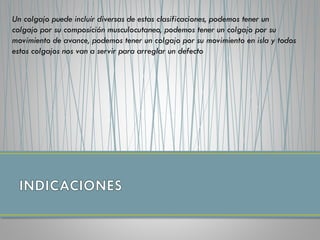 Un colgajo puede incluir diversas de estas clasificaciones, podemos tener un
colgajo por su composición musculocutaneo, podemos tener un colgajo por su
movimiento de avance, podemos tener un colgajo por su movimiento en isla y todos
estos colgajos nos van a servir para arreglar un defecto
 