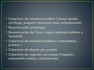 • Cobertura de estructuras nobles ( hueso, tendón,
cartílago, paquete vasculonervioso, articulaciones)
• Reconstrucción oncológica
• Reconstrucción de Cara ( mejor resultado estético y
funcional)
• Cobertura de material protésico ( osteosíntesis,
prótesis )
• Cobertura de úlceras por presión
• Cobertura de regiones con escasa irrigación (
osteomelitis crónica, radiodermitis)
 