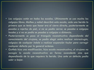 • Los colgajos están en todas las escalas. Ultimamente se usa mucho los
colgajos libres. Mathes y nahal describió esta escala, ante una herida lo
primero que se tenia que hacer era el cierre directo, posteriormente se
pasaba a injertos de piel, si no se podía cerrar, se pasaba a colgajos
locales y si no se podía se pasaba a colgajos a distancia.
• Posteriormente se paso al triangulo reconstructivo dependiendo del
conocimiento del cirujano, se podía elegir entre realizar microcirugía,
colgajos de cualquier índole o realizar expansión tisular para corregir
cualquier defecto por lo general extenso.
• Gottleb hizo una modificación, hizo escala reconstructiva, el cirujano no
escogia la escala reconstructiva en forma ascendente sino que
dependiendo de lo que requiera la herida. Uno ante un defecto podía
subir o bajar.
 