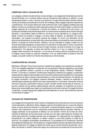 646   Tschoi et al.



      COBERTURA CON EL COLGAJO DE PIEL

      Los colgajos cutáneos locales ofrecen varias ventajas. Los colgajos bien diseñados provienen
      de piel de áreas con un exceso relativo que se transponen para rellenar un defecto. La piel
      transpuesta posee un color y textura muy próximos, el lugar donante debe cerrarse directa-
      mente y la contractura cicatricial es mínima. Sin embargo, estos colgajos requieren experiencia
      y planificación. Si el cirujano dibuja de modo preliminar dos o tres colgajos posibles para ese
      defecto, tendrá una visualización adecuada para la elección óptima del colgajo. La elección del
      colgajo depende de la localización y tamaño del defecto, la calidad de la piel vecina y la
      localización del tejido redundante adyacente. Conviene prever el aspecto de la cicatriz del lugar
      donante y, si es posible, dejar la cicatriz en una línea o surco naturales (p. ej., pliegue naso-
      labial). Cuando se levanta el colgajo y se lleva hasta el defecto, se aplicarán las suturas
      esenciales y se evaluará la posición general del colgajo. Si ocurre una distorsión de las
      estructuras adyacentes, se repondrán las suturas esenciales y se revisará de nuevo la posición
      óptima y el grado de menos tensión. Además, una vez colocado el colgajo y fijado con las
      suturas esenciales pasajeras, se examinará si su perfusión es adecuada. A veces, se precisan
      ajustes posteriores. Si se cierra primero el lugar donante, se alivia la tensión en el lugar de
      transposición. Por ejemplo, el cierre del miembro inferior en Y con un colgajo V-Y lleva el
      colgajo hasta la posición de inserción, y si se sutura de manera oblicua se puede hacer que
      el colgajo avance hasta su posición receptora. Una vez determinada la posición final del
      colgajo, se puede insertar con las técnicas básicas ya mencionadas.


      CLASIFICACIÓN DEL COLGAJO

      McGregor y Morgan3 fueron los primeros en clasificar los colgajos como aleatorios o axiales en
      1973. Los colgajos aleatorios no disponen de una perfusión vascular específica y los axiales
      tienen su perfusión arterial y venosa en el eje longitudinal. Daniel y Williams,6 Webster,7
      Kunert,8 y Cormack y Lamberty9 contribuyeron después a clasificar los colgajos. La perfusión
      sanguínea del colgajo cutáneo aleatorio proviene de los plexos dermosubdérmicos vasculares
      provenientes de vasos cutáneos, fasciocutáneos o musculocutáneos directos. Un ejemplo es
      el colgajo romboidal. Los colgajos cutáneos arteriales, axiales y directos se sustentan en
      arterias septocutáneas que derivan de vasos segmentarios o musculares, atraviesan la fascia
      entre los músculos y perfunden la fascia y la piel. También emiten ramas para el músculo. La
      porción cutánea de las arterias septocutáneas discurre paralela a la superficie de la piel y
      dispone de venas satélite que viajan con la arteria por encima del músculo. El colgajo frontal es
      un ejemplo. La supervivencia del colgajo de la piel depende, en suma, de la anatomía vascular
      incorporada al colgajo.10–12


      COLGAJOS DE TRANSPOSICIÓN

      Los colgajos de transposición local implican el desplazamiento de la piel de una zona excesiva
      a otra adyacente y deficitaria. Estos colgajos suponen la transferencia en un arco de rotación
      sobre un punto de pivote situado en un eje lineal. La laxitud del tejido regional y su movilidad
      revisten más importancia que las mediciones angulares/geométricas precisas. Además, el
      colgajo diseñado ha de ajustarse al defecto con una tensión mínima de la línea de cierre,
      evitando la distorsión de las estructuras vecinas; por otro lado, debe disponer de base sufi-
      ciente para perfundir el colgajo elevado que se despega. Por regla general, los colgajos de
      transposición con patrón aleatorio no deben mostrar un eje lineal superior al triple de la
      anchura. Los colgajos romboidales, las plastias en Z y las plastias en W constituyen variantes
      del colgajo de transposición. Se transpone un colgajo aleatorio de piel y de tejido subcutáneo al
      defecto adyacente. El colgajo se diseña de modo que la cicatriz donante quede bien camu-
      flada. Se precisa un diseño meticuloso según las condiciones concretas de la reconstrucción.
 