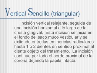 ertical encillo (triangular)
Incisión vertical relajante, seguida de
una incisión horizontal a lo largo de la
cresta gingival. Esta incisión se inicia en
el fondo del saco muco vestibular y se
extiende entre las eminencias radiculares
hasta 1 o 2 dientes en sentido proximal al
diente objeto del tratamiento. La incisión
continua por todo el borde proximal de la
corona dejando la papila intacta.
 