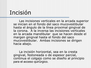 Incisión
Las incisiones verticales en la arcada superior
se inician en el fondo del saco mucovestibular
hasta el ángulo de la línea proximal gingival de
la corona. A la inversa las incisiones verticales
en la arcada mandibular que se hacen desde el
margen gingival hasta el fondo del saco
mucovestibular. Ambas incisiones se dirigen
hacia abajo.
La incisión horizontal, sea en la cresta
gingival, festoneada o de espesor parcial,
continua el colgajo como se diseño al principio
para el acceso quirúrgico.
 