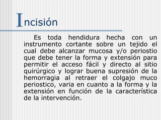 ncisión
Es toda hendidura hecha con un
instrumento cortante sobre un tejido el
cual debe alcanzar mucosa y/o periostio
que debe tener la forma y extensión para
permitir el acceso fácil y directo al sitio
quirúrgico y lograr buena supresión de la
hemorragia al retraer el colgajo muco
periostico, varia en cuanto a la forma y la
extensión en función de la característica
de la intervención.
 