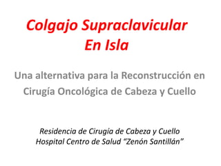 Colgajo Supraclavicular
En Isla
Una alternativa para la Reconstrucción en
Cirugía Oncológica de Cabeza y Cuello
Residencia de Cirugía de Cabeza y Cuello
Hospital Centro de Salud “Zenón Santillán”
 