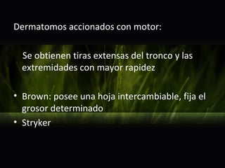 Dermatomos accionados con motor:

  Se obtienen tiras extensas del tronco y las
  extremidades con mayor rapidez

• Brown: posee una hoja intercambiable, fija el
  grosor determinado
• Stryker
 