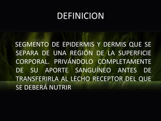 DEFINICION

SEGMENTO DE EPIDERMIS Y DERMIS QUE SE
SEPARA DE UNA REGIÓN DE LA SUPERFICIE
CORPORAL. PRIVÁNDOLO COMPLETAMENTE
DE SU APORTE SANGUÍNEO ANTES DE
TRANSFERIRLA AL LECHO RECEPTOR DEL QUE
SE DEBERÁ NUTRIR
 