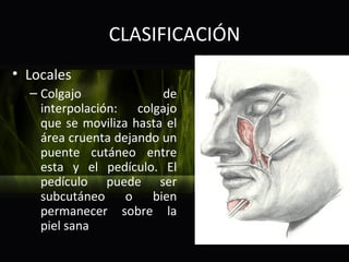 CLASIFICACIÓN
• Locales
  – Colgajo              de
    interpolación: colgajo
    que se moviliza hasta el
    área cruenta dejando un
    puente cutáneo entre
    esta y el pedículo. El
    pedículo puede ser
    subcutáneo o       bien
    permanecer sobre la
    piel sana
 