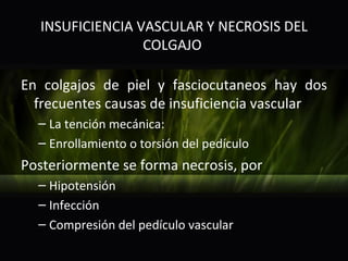 INSUFICIENCIA VASCULAR Y NECROSIS DEL
                  COLGAJO

En colgajos de piel y fasciocutaneos hay dos
  frecuentes causas de insuficiencia vascular
  – La tención mecánica:
  – Enrollamiento o torsión del pedículo
Posteriormente se forma necrosis, por
  – Hipotensión
  – Infección
  – Compresión del pedículo vascular
 