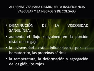 ALTERNATIVAS PARA DISMINUIR LA INSUFICIENCIA
      VASCULAR Y LA NECROSIS DE COLGAJO


• DISMINUCIÓN         DE     LA      VISCOSIDAD
  SANGUÍNEA:
• aumenta el flujo sanguíneo en la porción
  distal del colgajo
• la viscosidad esta influenciado por el
  hematocrito, las proteínas séricas
• la temperatura, la deformación y agregación
  de los glóbulos rojos
 