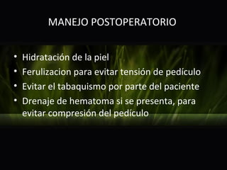 MANEJO POSTOPERATORIO


•   Hidratación de la piel
•   Ferulizacion para evitar tensión de pedículo
•   Evitar el tabaquismo por parte del paciente
•   Drenaje de hematoma si se presenta, para
    evitar compresión del pedículo
 