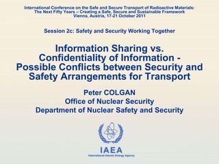 IAEA
International Atomic Energy Agency
International Conference on the Safe and Secure Transport of Radioactive Materials:
The Next Fifty Years – Creating a Safe, Secure and Sustainable Framework
Vienna, Austria, 17-21 October 2011
Session 2c: Safety and Security Working Together
Information Sharing vs.
Confidentiality of Information -
Possible Conflicts between Security and
Safety Arrangements for Transport
Peter COLGAN
Office of Nuclear Security
Department of Nuclear Safety and Security
 