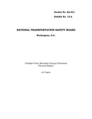 Docket No. SA-531

                                Exhibit No. 12-A




NATIONAL TRANSPORTATION SAFETY BOARD

               Washington, D.C.




     Cockpit Voice Recorder Group Chairman
                 Factual Report


                   (62 Pages)
 
