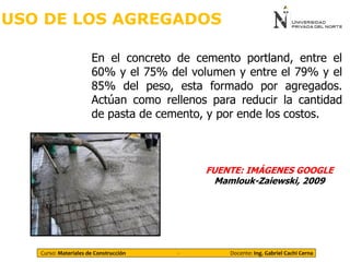 USO DE LOS AGREGADOS
En el concreto de cemento portland, entre el
60% y el 75% del volumen y entre el 79% y el
85% del peso, esta formado por agregados.
Actúan como rellenos para reducir la cantidad
de pasta de cemento, y por ende los costos.
FUENTE: IMÁGENES GOOGLE
Mamlouk-Zaiewski, 2009
Curso: Materiales de Construcción - Docente: Ing. Gabriel Cachi Cerna
 