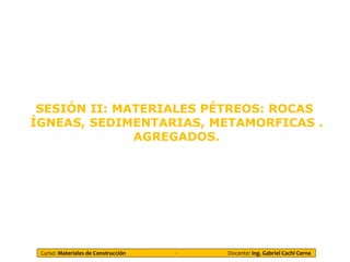 Curso: Materiales de Construcción - Docente: Ing. Gabriel Cachi Cerna
SESIÓN II: MATERIALES PÉTREOS: ROCAS
ÍGNEAS, SEDIMENTARIAS, METAMORFICAS .
AGREGADOS.
 
