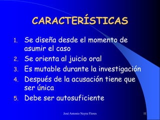 José Antonio Neyra Flores 11
CARACTERÍSTICAS
1. Se diseña desde el momento de
asumir el caso
2. Se orienta al juicio oral
3. Es mutable durante la investigación
4. Después de la acusación tiene que
ser única
5. Debe ser autosuficiente
 