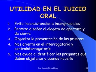 José Antonio Neyra Flores 14
UTILIDAD EN EL JUICIO
ORAL
1. Evita inconsistencias e incongruencias
2. Permite diseñar el alegato de apertura y
de cierre
3. Organiza la presentación de las pruebas
4. Nos orienta en el interrogatorio y
contrainterrogatorio
5. Nos ayuda a identificar las preguntas que
deben objetarse y cuando hacerlo
 