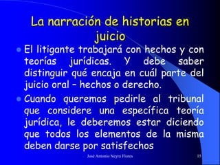 José Antonio Neyra Flores 15
La narración de historias en
juicio
 El litigante trabajará con hechos y con
teorías jurídicas. Y debe saber
distinguir qué encaja en cuál parte del
juicio oral – hechos o derecho.
 Cuando queremos pedirle al tribunal
que considere una específica teoría
jurídica, le deberemos estar diciendo
que todos los elementos de la misma
deben darse por satisfechos
 