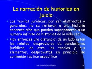 José Antonio Neyra Flores 16
La narración de historias en
juicio
 Las teorías jurídicas, por ser abstractas y
generales, no se refieren a una historia
concreta sino que pueden superponerse a un
número infinito de historias de la vida real.
 Hay entonces una distancia: de un lado están
los relatos, desprovistos de conclusiones
jurídicas; de otro, las teorías y sus
elementos, desprovistas en principio de
contenido fáctico específico
 