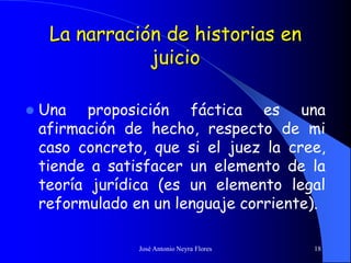 José Antonio Neyra Flores 18
La narración de historias en
juicio
 Una proposición fáctica es una
afirmación de hecho, respecto de mi
caso concreto, que si el juez la cree,
tiende a satisfacer un elemento de la
teoría jurídica (es un elemento legal
reformulado en un lenguaje corriente).
 