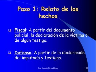 José Antonio Neyra Flores 22
Paso 1: Relato de los
hechos
 Fiscal: A partir del documento
policial, la declaración de la víctima o
de algún testigo.
 Defensa: A partir de la declaración
del imputado y testigos.
 