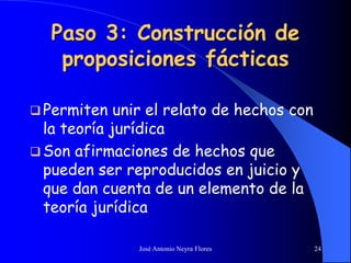 José Antonio Neyra Flores 24
Paso 3: Construcción de
proposiciones fácticas
 Permiten unir el relato de hechos con
la teoría jurídica
 Son afirmaciones de hechos que
pueden ser reproducidos en juicio y
que dan cuenta de un elemento de la
teoría jurídica
 