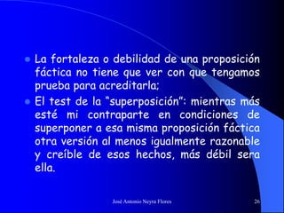 José Antonio Neyra Flores 26
 La fortaleza o debilidad de una proposición
fáctica no tiene que ver con que tengamos
prueba para acreditarla;
 El test de la “superposición”: mientras más
esté mi contraparte en condiciones de
superponer a esa misma proposición fáctica
otra versión al menos igualmente razonable
y creíble de esos hechos, más débil sera
ella.
 
