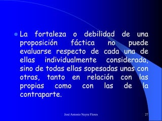 José Antonio Neyra Flores 27
 La fortaleza o debilidad de una
proposición fáctica no puede
evaluarse respecto de cada una de
ellas individualmente considerada,
sino de todas ellas sopesadas unas con
otras, tanto en relación con las
propias como con las de la
contraparte.
 