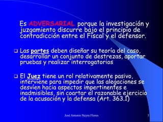José Antonio Neyra Flores 3
Es ADVERSARIAL porque la investigación y
juzgamiento discurre bajo el principio de
contradicción entre el Fiscal y el defensor.
 Las partes deben diseñar su teoría del caso,
desarrollar un conjunto de destrezas, aportar
pruebas y realizar interrogatorios
 El Juez tiene un rol relativamente pasivo,
interviene para impedir que las alegaciones se
desvíen hacia aspectos impertinentes e
inadmisibles, sin coartar el razonable ejercicio
de la acusación y la defensa (Art. 363.1)
 