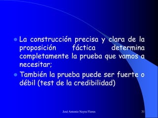 José Antonio Neyra Flores 31
 La construcción precisa y clara de la
proposición fáctica determina
completamente la prueba que vamos a
necesitar;
 También la prueba puede ser fuerte o
débil (test de la credibilidad)
 