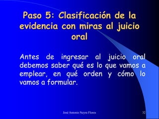 José Antonio Neyra Flores 32
Paso 5: Clasificación de la
evidencia con miras al juicio
oral
Antes de ingresar al juicio oral
debemos saber qué es lo que vamos a
emplear, en qué orden y cómo lo
vamos a formular.
 