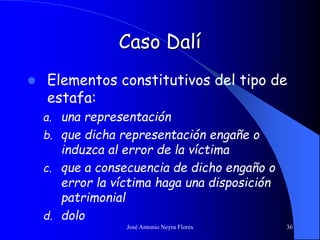 José Antonio Neyra Flores 36
Caso Dalí
 Elementos constitutivos del tipo de
estafa:
a. una representación
b. que dicha representación engañe o
induzca al error de la víctima
c. que a consecuencia de dicho engaño o
error la víctima haga una disposición
patrimonial
d. dolo
 