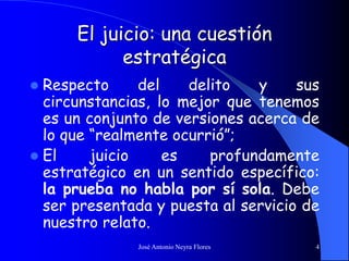 José Antonio Neyra Flores 4
El juicio: una cuestión
estratégica
 Respecto del delito y sus
circunstancias, lo mejor que tenemos
es un conjunto de versiones acerca de
lo que “realmente ocurrió”;
 El juicio es profundamente
estratégico en un sentido específico:
la prueba no habla por sí sola. Debe
ser presentada y puesta al servicio de
nuestro relato.
 