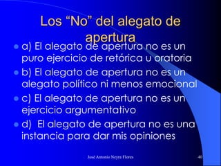 José Antonio Neyra Flores 40
Los “No” del alegato de
apertura
 a) El alegato de apertura no es un
puro ejercicio de retórica u oratoria
 b) El alegato de apertura no es un
alegato político ni menos emocional
 c) El alegato de apertura no es un
ejercicio argumentativo
 d) El alegato de apertura no es una
instancia para dar mis opiniones
 