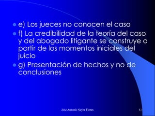 José Antonio Neyra Flores 41
 e) Los jueces no conocen el caso
 f) La credibilidad de la teoría del caso
y del abogado litigante se construye a
partir de los momentos iniciales del
juicio
 g) Presentación de hechos y no de
conclusiones
 