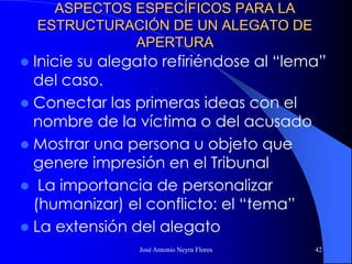 José Antonio Neyra Flores 42
ASPECTOS ESPECÍFICOS PARA LA
ESTRUCTURACIÓN DE UN ALEGATO DE
APERTURA
 Inicie su alegato refiriéndose al “lema”
del caso.
 Conectar las primeras ideas con el
nombre de la víctima o del acusado
 Mostrar una persona u objeto que
genere impresión en el Tribunal
 La importancia de personalizar
(humanizar) el conflicto: el “tema”
 La extensión del alegato
 