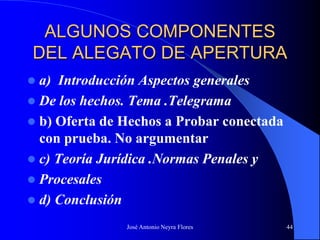 José Antonio Neyra Flores 44
ALGUNOS COMPONENTES
DEL ALEGATO DE APERTURA
 a) Introducción Aspectos generales
 De los hechos. Tema .Telegrama
 b) Oferta de Hechos a Probar conectada
con prueba. No argumentar
 c) Teoría Jurídica .Normas Penales y
 Procesales
 d) Conclusión
 